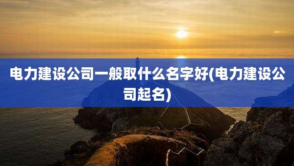 电力建设公司一般取什么名字好(电力建设公司起名)
