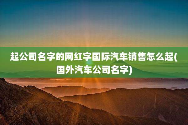 起公司名字的网红字国际汽车销售怎么起(国外汽车公司名字)