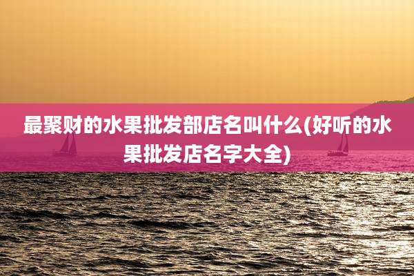 最聚财的水果批发部店名叫什么(好听的水果批发店名字大全)