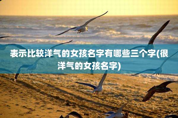 表示比较洋气的女孩名字有哪些三个字(很洋气的女孩名字)