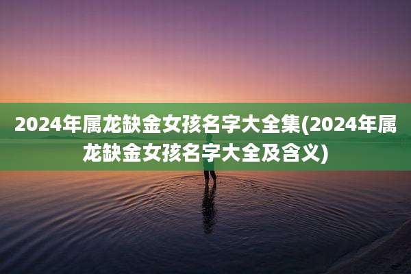 2024年属龙缺金女孩名字大全集(2024年属龙缺金女孩名字大全及含义)
