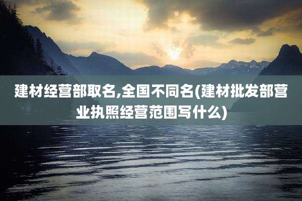 建材经营部取名,全国不同名(建材批发部营业执照经营范围写什么)