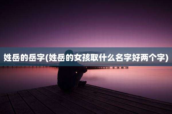 姓岳的岳字(姓岳的女孩取什么名字好两个字)