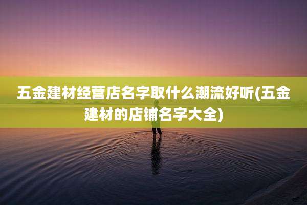 五金建材经营店名字取什么潮流好听(五金建材的店铺名字大全)