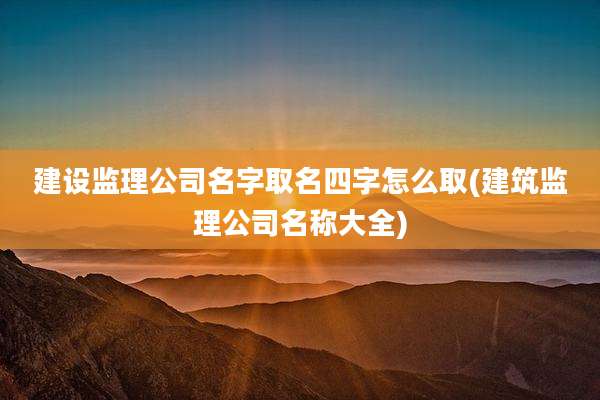 建设监理公司名字取名四字怎么取(建筑监理公司名称大全)