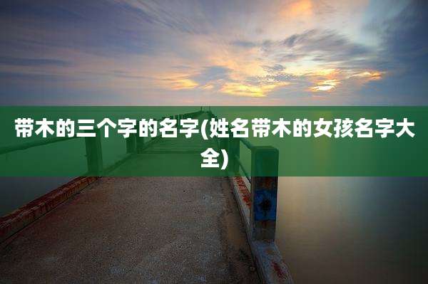 带木的三个字的名字(姓名带木的女孩名字大全)