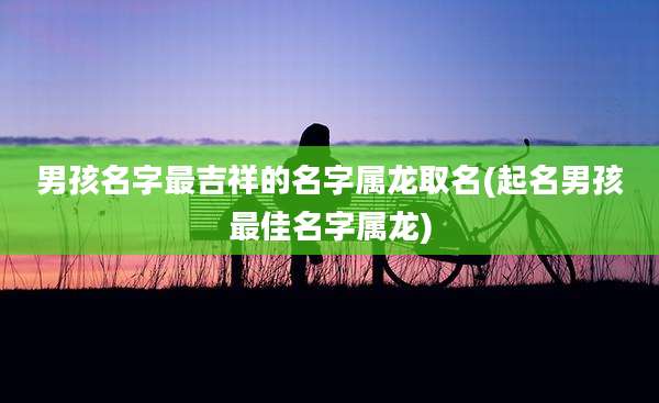 男孩名字最吉祥的名字属龙取名(起名男孩最佳名字属龙)