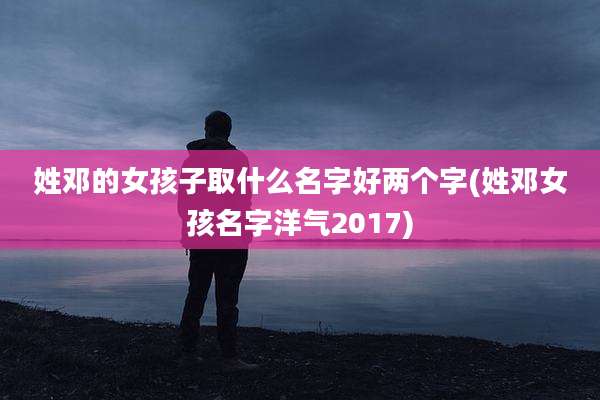 姓邓的女孩子取什么名字好两个字(姓邓女孩名字洋气2017)