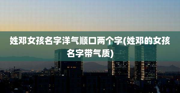 姓邓女孩名字洋气顺口两个字(姓邓的女孩名字带气质)
