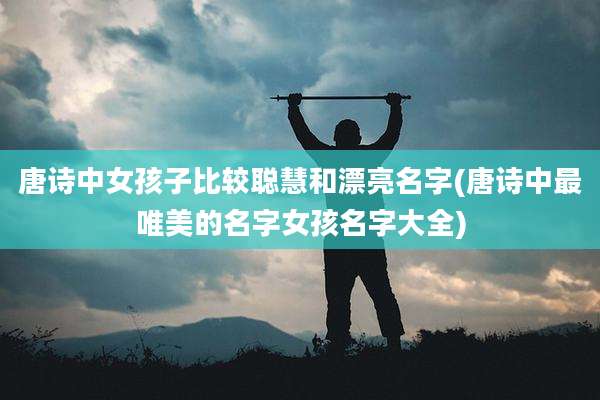唐诗中女孩子比较聪慧和漂亮名字(唐诗中最唯美的名字女孩名字大全)