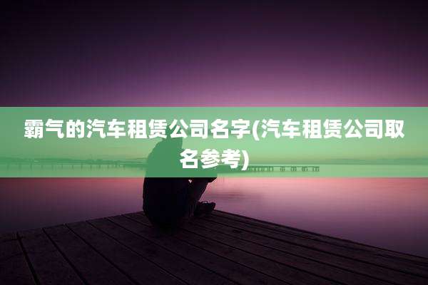 霸气的汽车租赁公司名字(汽车租赁公司取名参考)