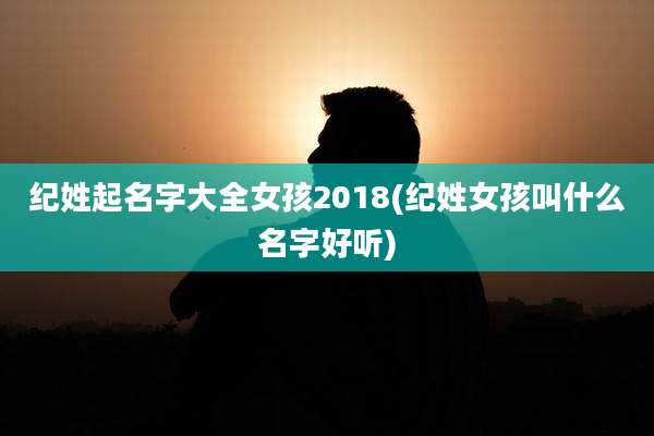 纪姓起名字大全女孩2018(纪姓女孩叫什么名字好听)
