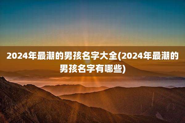 2024年最潮的男孩名字大全(2024年最潮的男孩名字有哪些)