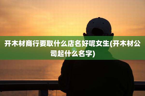 开木材商行要取什么店名好呢女生(开木材公司起什么名字)