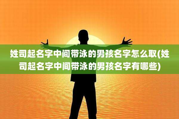 姓司起名字中间带泳的男孩名字怎么取(姓司起名字中间带泳的男孩名字有哪些)