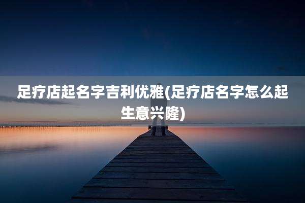 足疗店起名字吉利优雅(足疗店名字怎么起生意兴隆)
