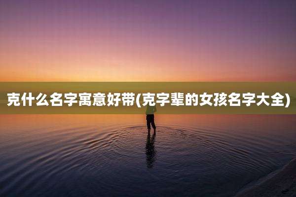 克什么名字寓意好带(克字辈的女孩名字大全)