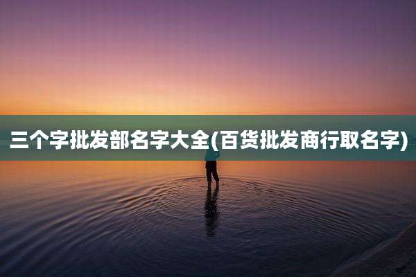 三个字批发部名字大全(百货批发商行取名字)