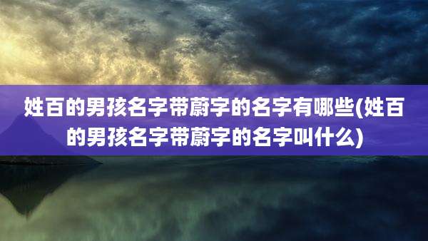 姓百的男孩名字带蔚字的名字有哪些(姓百的男孩名字带蔚字的名字叫什么)