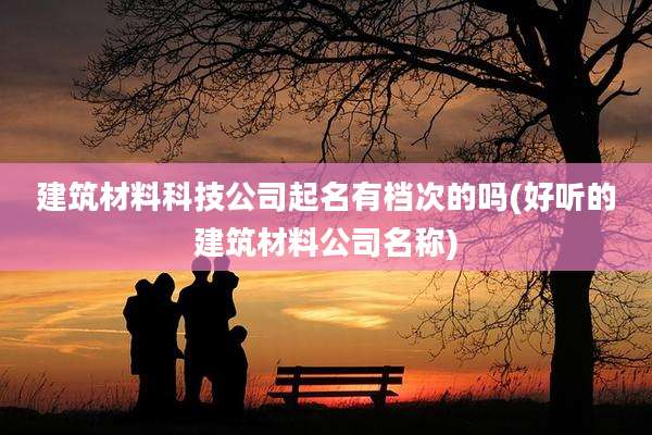 建筑材料科技公司起名有档次的吗(好听的建筑材料公司名称)