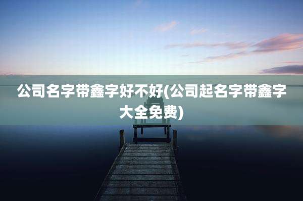 公司名字带鑫字好不好(公司起名字带鑫字大全免费)