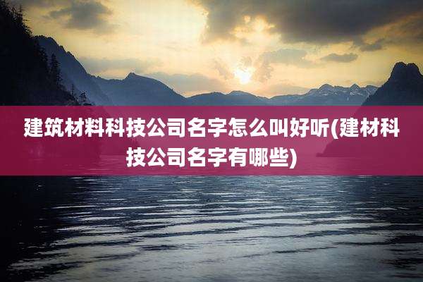 建筑材料科技公司名字怎么叫好听(建材科技公司名字有哪些)