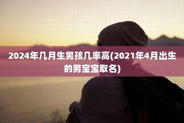 2024年几月生男孩几率高(2021年4月出生的男宝宝取名)