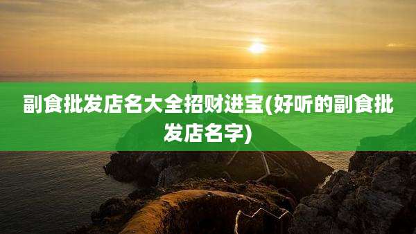副食批发店名大全招财进宝(好听的副食批发店名字)