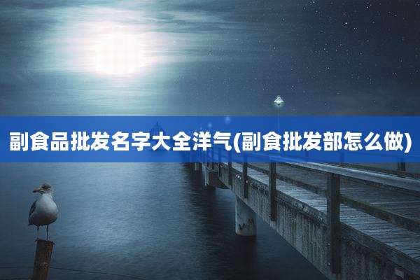 副食品批发名字大全洋气(副食批发部怎么做)