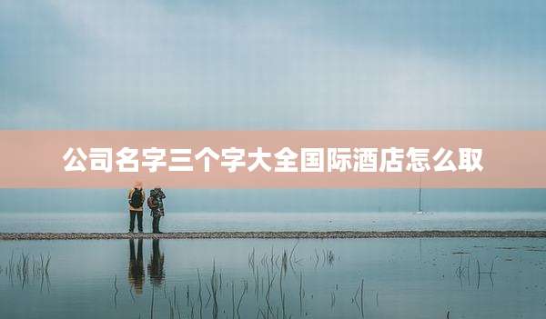 公司名字三个字大全国际酒店怎么取
