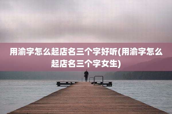 用渝字怎么起店名三个字好听(用渝字怎么起店名三个字女生)