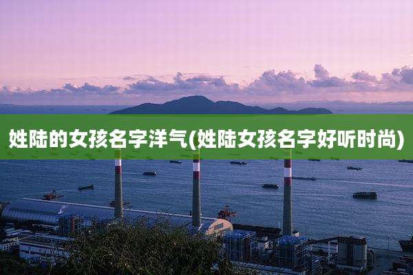 姓陆的女孩名字洋气(姓陆女孩名字好听时尚)