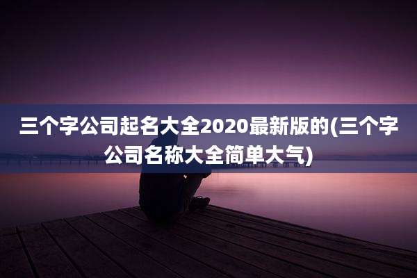 三个字公司起名大全2020最新版的(三个字公司名称大全简单大气)