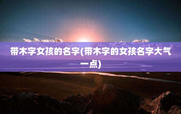 带木字女孩的名字(带木字的女孩名字大气一点)