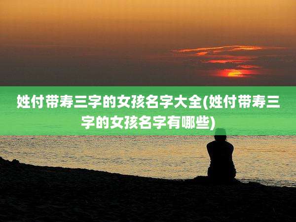 姓付带寿三字的女孩名字大全(姓付带寿三字的女孩名字有哪些)