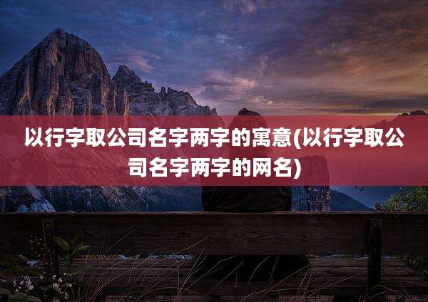 以行字取公司名字两字的寓意(以行字取公司名字两字的网名)