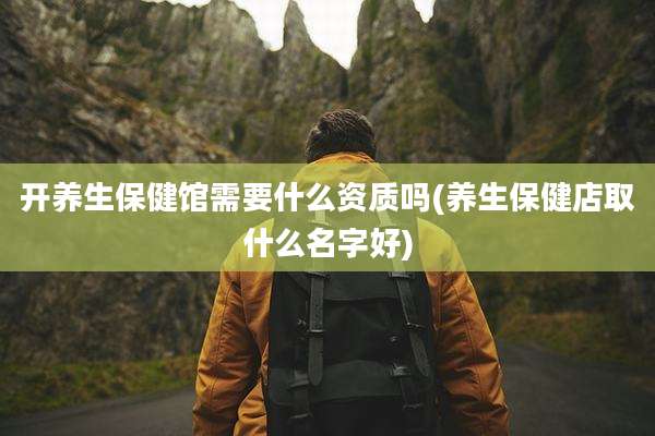 开养生保健馆需要什么资质吗(养生保健店取什么名字好)