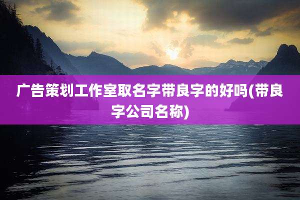 广告策划工作室取名字带良字的好吗(带良字公司名称)