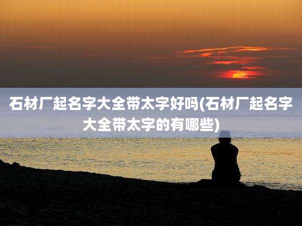 石材厂起名字大全带太字好吗(石材厂起名字大全带太字的有哪些)