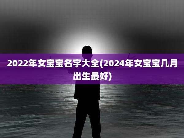 2022年女宝宝名字大全(2024年女宝宝几月出生最好)