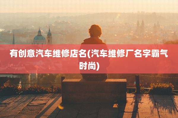 有创意汽车维修店名(汽车维修厂名字霸气时尚)
