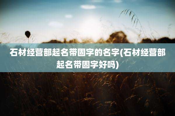 石材经营部起名带固字的名字(石材经营部起名带固字好吗)
