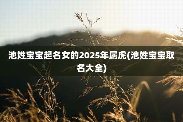 池姓宝宝起名女的2025年属虎(池姓宝宝取名大全)