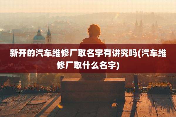 新开的汽车维修厂取名字有讲究吗(汽车维修厂取什么名字)