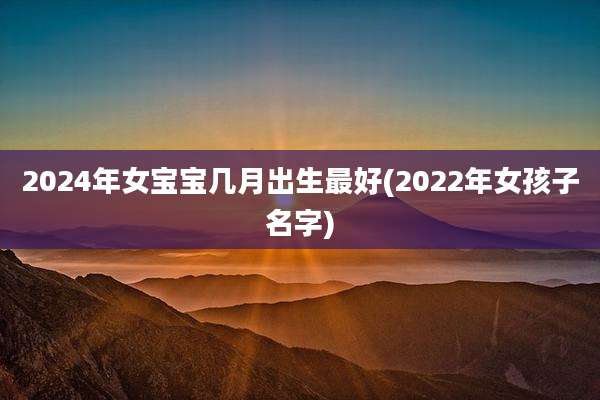 2024年女宝宝几月出生最好(2022年女孩子名字)