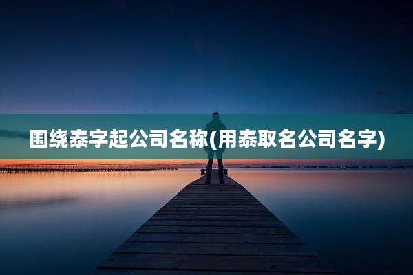 围绕泰字起公司名称(用泰取名公司名字)