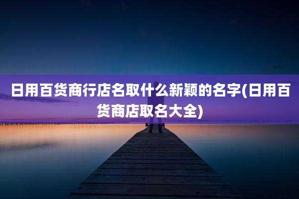 日用百货商行店名取什么新颖的名字(日用百货商店取名大全)