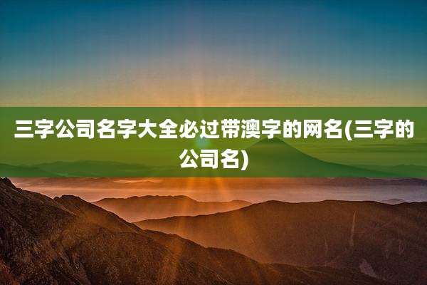 三字公司名字大全必过带澳字的网名(三字的公司名)