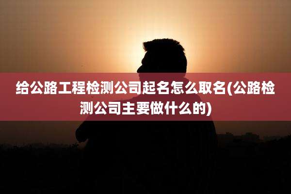 给公路工程检测公司起名怎么取名(公路检测公司主要做什么的)