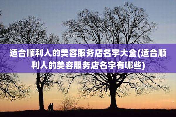 适合顺利人的美容服务店名字大全(适合顺利人的美容服务店名字有哪些)